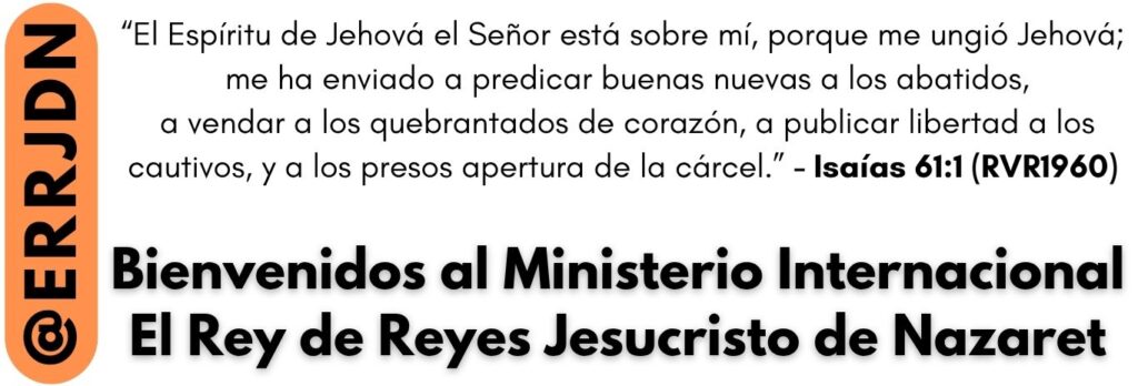 @ERRJDN “El Espíritu de Jehová el Señor está sobre mí, porque me ungió Jehová; me ha enviado a predicar buenas nuevas a los abatidos, a vendar a los quebrantados de corazón, a publicar libertad a los cautivos, y a los presos apertura de la cárcel.” - Isaiah 61:1 (RVR1960) Bienvenidos al Ministerio Internacional El Rey de Reyes Jesucristo de Nazaret